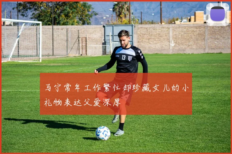 马宁常年工作繁忙却珍藏女儿的小礼物表达父爱深厚