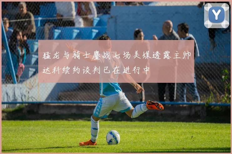 猛龙与骑士鏖战七场美媒透露主帅达科续约谈判已在进行中
