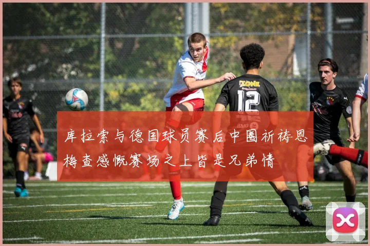 库拉索与德国球员赛后中圈祈祷恩梅查感慨赛场之上皆是兄弟情
