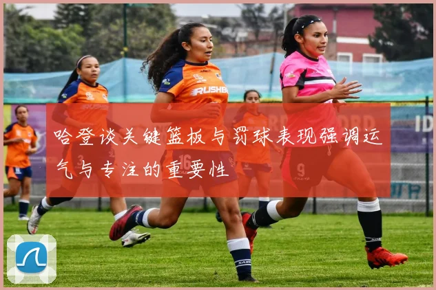 哈登谈关键篮板与罚球表现强调运气与专注的重要性