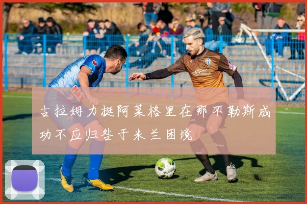 古拉姆力挺阿莱格里在那不勒斯成功不应归咎于米兰困境