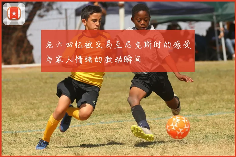 老六回忆被交易至尼克斯时的感受与家人情绪的激动瞬间