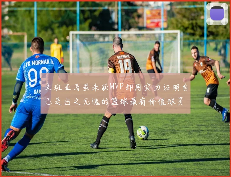 文班亚马虽未获MVP却用实力证明自己是当之无愧的篮球最有价值球员