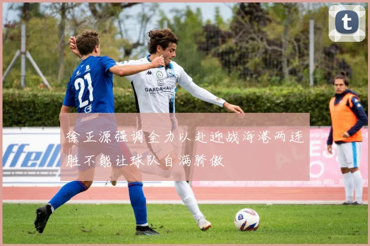 徐正源强调全力以赴迎战海港两连胜不能让球队自满骄傲