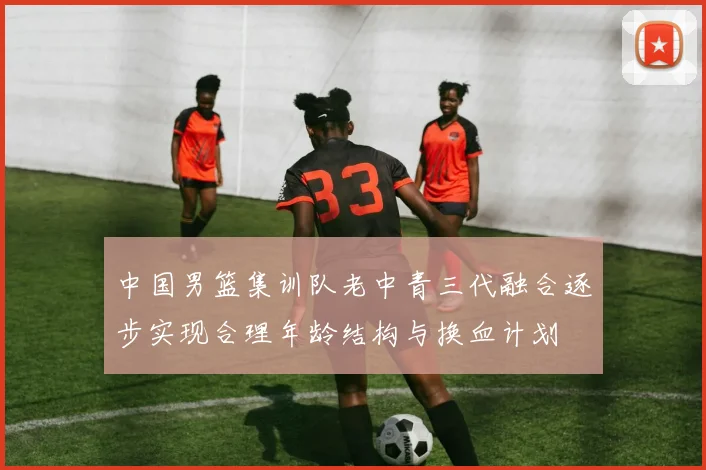 中国男篮集训队老中青三代融合逐步实现合理年龄结构与换血计划